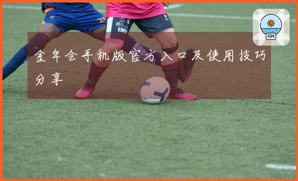 金年会手机版官方入口及使用技巧分享